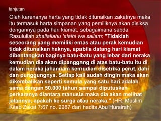 lanjutan
Oleh karenanya harta yang tidak ditunaikan zakatnya maka
itu termasuk harta simpanan yang pemiliknya akan disiksa
dengannya pada hari kiamat, sebagaimana sabda
Rasulullah shallallahu 'alaihi wa sallam: "Tidaklah
seseorang yang memiliki emas atau perak kemudian
tidak ditunaikan haknya, apabila datang hari kiamat
dibentangkan baginya batu-batu yang lebar dari neraka
kemudian dia akan dipanggang di atas batu-batu itu di
dalam neraka jahannam kemudian disetrika perut, dahi
dan punggungnya. Setiap kali sudah dingin maka akan
dikembalikan seperti semula yang satu hari adalah
sama dengan 50.000 tahun sampai diputuskan
perkaranya diantara manusia maka dia akan melihat
jalannya, apakah ke surga atau neraka." (HR. Muslim
Kitab Zakat 7:67 no. 2287 dari hadits Abu Hurairah)
 