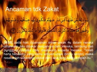 Ancaman tdk Zakat
[9:35] pada hari dipanaskan emas perak itu dalam neraka
jahannam, lalu dibakar dengannya dahi mereka, lambung dan
punggung mereka (lalu dikatakan) kepada mereka: "Inilah
harta bendamu yang kamu simpan untuk dirimu sendiri, maka
rasakanlah sekarang (akibat dari) apa yang kamu simpan itu."
 