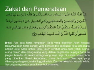 Zakat dan Pemerataan
[59:7] Apa saja harta rampasan (fai-i) yang diberikan Allah kepada
RasulNya (dari harta benda) yang berasal dari penduduk kota-kota maka
adalah untuk Allah, untuk Rasul, kaum kerabat, anak-anak yatim, orang-
orang miskin dan orang-orang yang dalam perjalanan, supaya harta itu
jangan beredar di antara orang-orang kaya saja di antara kamu. Apa
yang diberikan Rasul kepadamu, maka terimalah. Dan apa yang
dilarangnya bagimu, maka tinggalkanlah. Dan bertakwalah kepada Allah.
Sesungguhnya Allah amat keras hukumannya.
 