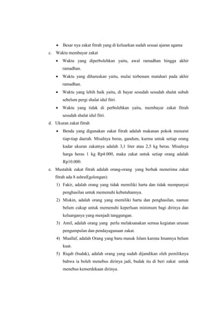  Besar nya zakat fitrah yang di keluarkan sudah sesuai ajaran agama
c. Waktu membayar zakat
 Waktu yang diperbolehkan yaitu, awal ramadhan hingga akhir
ramadhan.
 Waktu yang diharuskan yaitu, mulai terbenam matahari pada akhir
ramadhan.
 Waktu yang lebih baik yaitu, di bayar sesudah sesudah shalat subuh
sebelum pergi shalat idul fitri.
 Waktu yang tidak di perbolehkan yaitu, membayar zakat fitrah
sesudah shalat idul fitri.
d. Ukuran zakat fitrah
 Benda yang digunakan zakat fitrah adalah makanan pokok menurut
tiap-tiap daerah. Misalnya beras, gandum, kurma untuk setiap orang
kadar ukuran zakatnya adalah 3,1 liter atau 2,5 kg beras. Misalnya
harga beras 1 kg Rp4.000, maka zakat untuk setiap orang adalah
Rp10.000.
e. Mustahik zakat fitrah adalah orang-orang yang berhak menerima zakat
fitrah ada 8 ashraf(golongan):
1) Fakir, adalah orang yang tidak memiliki harta dan tidak mempunyai
penghasilan untuk memenuhi kebutuhannya.
2) Miskin, adalah orang yang memiliki harta dan penghasilan, namun
belum cukup untuk memenuhi keperluan minimum bagi dirinya dan
keluarganya yang menjadi tanggungan.
3) Amil, adalah orang yang perlu melaksanakan semua kegiatan urusan
pengumpulan dan pendayagunaan zakat.
4) Muallaf, adalah Orang yang baru masuk Islam karena Imannya belum
kuat.
5) Riqab (budak), adalah orang yang sudah dijandikan oleh pemiliknya
bahwa ia boleh menebus dirinya jadi, budak itu di beri zakat untuk
menebus kemerdekaan dirinya.
 