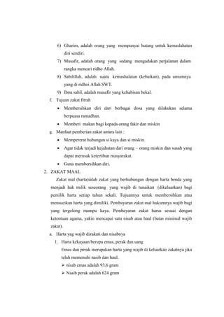 6) Gharim, adalah orang yang mempunyai hutang untuk kemaslahatan
diri sendiri.
7) Musafir, adalah orang yang sedang mengadakan perjalanan dalam
rangka mencari ridho Allah.
8) Sabilillah, adalah suatu kemashalatan (kebaikan), pada umumnya
yang di ridhoi Allah SWT.
9) Ibnu sabil, adalah musafir yang kehabisan bekal.
f. Tujuan zakat fitrah
 Membersihkan diri dari berbagai dosa yang dilakukan selama
berpuasa ramadhan.
 Memberi makan bagi kepada orang fakir dan miskin
g. Manfaat pemberian zakat antara lain :
 Mempererat hubungan si kaya dan si miskin.
 Agar tidak terjadi kejahatan dari orang – orang miskin dan susah yang
dapat merusak ketertiban masyarakat.
 Guna membersihkan diri.
2. ZAKAT MAAL
Zakat mal (harta)ialah zakat yang berhubungan dengan harta benda yang
menjadi hak milik seseorang yang wajib di tunaikan (dikeluarkan) bagi
pemilik harta setiap tahun sekali. Tujuannya untuk membersihkan atau
mensucikan harta yang dimiliki. Pembayaran zakat mal hukumnya wajib bagi
yang tergolong mampu kaya. Pembayaran zakat harus sesuai dengan
ketentuan agama, yakin mencapai satu nisab atau haul (batas minimal wajib
zakat).
a. Harta yag wajib dizakati dan nisabnya
1. Harta kekayaan berupa emas, perak dan uang
Emas dan perak merupakan harta yang wajib di keluarkan zakatnya jika
telah memenuhi nasib dan haul.
 nisab emas adalah 93,6 gram
 Nasib perak adalah 624 gram
 
