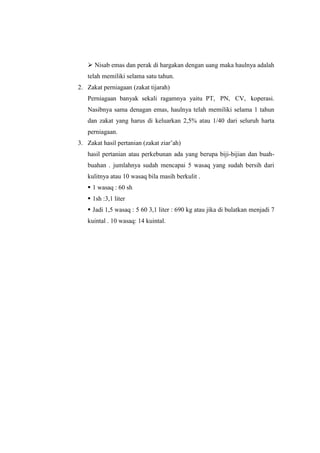  Nisab emas dan perak di hargakan dengan uang maka haulnya adalah
telah memiliki selama satu tahun.
2. Zakat perniagaan (zakat tijarah)
Perniagaan banyak sekali ragamnya yaitu PT, PN, CV, koperasi.
Nasibnya sama denagan emas, haulnya telah memiliki selama 1 tahun
dan zakat yang harus di keluarkan 2,5% atau 1/40 dari seluruh harta
perniagaan.
3. Zakat hasil pertanian (zakat ziar’ah)
hasil pertanian atau perkebunan ada yang berupa biji-bijian dan buah-
buahan . jumlahnya sudah mencapai 5 wasaq yang sudah bersih dari
kulitnya atau 10 wasaq bila masih berkulit .
 1 wasaq : 60 sh
 1sh :3,1 liter
 Jadi 1,5 wasaq : 5 60 3,1 liter : 690 kg atau jika di bulatkan menjadi 7
kuintal . 10 wasaq: 14 kuintal.
 