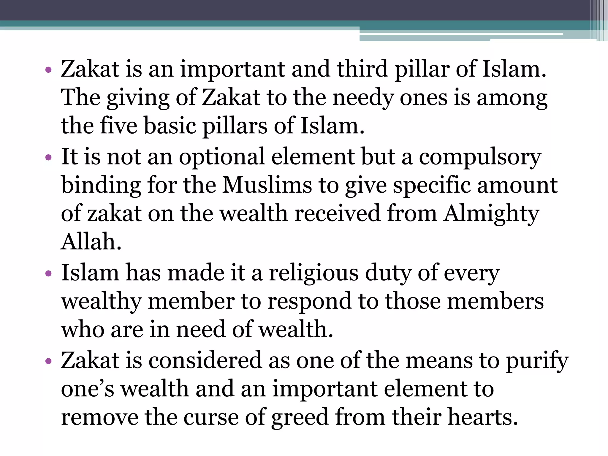 • Zakat is an important and third pillar of Islam.
The giving of Zakat to the needy ones is among
the five basic pillars of Islam.
• It is not an optional element but a compulsory
binding for the Muslims to give specific amount
of zakat on the wealth received from Almighty
Allah.
• Islam has made it a religious duty of every
wealthy member to respond to those members
who are in need of wealth.
• Zakat is considered as one of the means to purify
one’s wealth and an important element to
remove the curse of greed from their hearts.