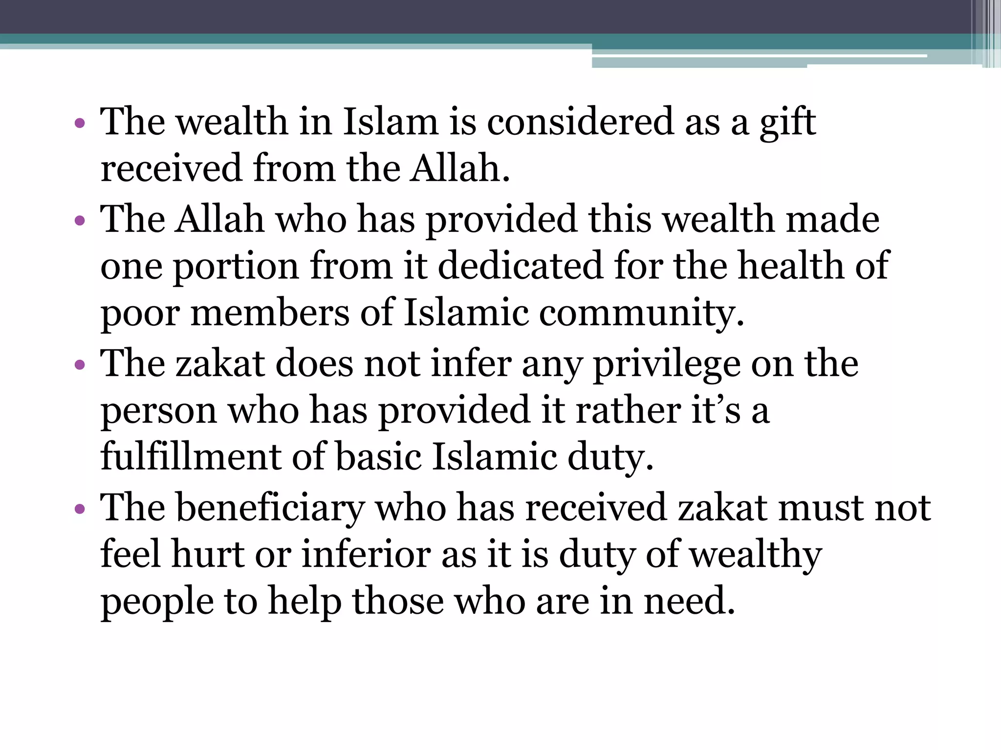 • The wealth in Islam is considered as a gift
received from the Allah.
• The Allah who has provided this wealth made
one portion from it dedicated for the health of
poor members of Islamic community.
• The zakat does not infer any privilege on the
person who has provided it rather it’s a
fulfillment of basic Islamic duty.
• The beneficiary who has received zakat must not
feel hurt or inferior as it is duty of wealthy
people to help those who are in need.