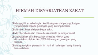 HIKMAH DISYARIATKAN ZAKAT
 Mengagihkan sebahagian kecil kekayaan daripada golongan
yang berada kepada golongan yang kurang berada.
 Membersihkan diri pembayar zakat.
 Membersihkan dan menyuburkan harta pembayar zakat.
 Mewujudkan sifat bersyukur terhadap nikmat yang
dikurniakan oleh ALLAH SWT di kalangan golongan yang
berada.
 Mengurangkan perasaan iri hati di kalangan yang kurang
bernasib baik.
 