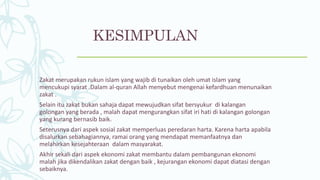 KESIMPULAN
Zakat merupakan rukun islam yang wajib di tunaikan oleh umat islam yang
mencukupi syarat .Dalam al-quran Allah menyebut mengenai kefardhuan menunaikan
zakat .
Selain itu zakat bukan sahaja dapat mewujudkan sifat bersyukur di kalangan
golongan yang berada , malah dapat mengurangkan sifat iri hati di kalangan golongan
yang kurang bernasib baik.
Seterusnya dari aspek sosial zakat memperluas peredaran harta. Karena harta apabila
disalurkan sebahagiannya, ramai orang yang mendapat memanfaatnya dan
melahirkan kesejahteraan dalam masyarakat.
Akhir sekali dari aspek ekonomi zakat membantu dalam pembangunan ekonomi
malah jika dikendalikan zakat dengan baik , kejurangan ekonomi dapat diatasi dengan
sebaiknya.
 