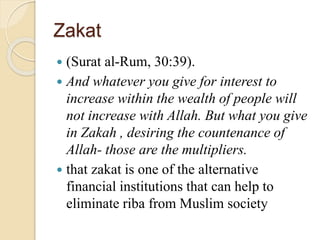 Zakat
 (Surat al-Rum, 30:39).
 And whatever you give for interest to
increase within the wealth of people will
not increase with Allah. But what you give
in Zakah , desiring the countenance of
Allah- those are the multipliers.
 that zakat is one of the alternative
financial institutions that can help to
eliminate riba from Muslim society
 