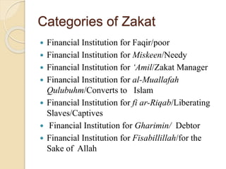 Categories of Zakat
 Financial Institution for Faqir/poor
 Financial Institution for Miskeen/Needy
 Financial Institution for ‘Amil/Zakat Manager
 Financial Institution for al-Muallafah
Qulubuhm/Converts to Islam
 Financial Institution for fi ar-Riqab/Liberating
Slaves/Captives
 Financial Institution for Gharimin/ Debtor
 Financial Institution for Fisabillillah/for the
Sake of Allah
 