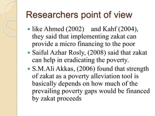 Researchers point of view
 like Ahmed (2002) and Kahf (2004),
they said that implementing zakat can
provide a micro financing to the poor
 Saiful Azhar Rosly, (2008) said that zakat
can help in eradicating the poverty.
 S.M.Ali Akkas, (2006) found that strength
of zakat as a poverty alleviation tool is
basically depends on how much of the
prevailing poverty gaps would be financed
by zakat proceeds
 