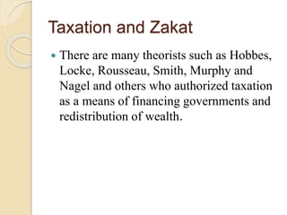 Taxation and Zakat
 There are many theorists such as Hobbes,
Locke, Rousseau, Smith, Murphy and
Nagel and others who authorized taxation
as a means of financing governments and
redistribution of wealth.
 