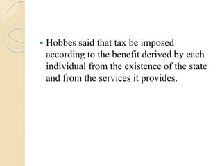  Hobbes said that tax be imposed
according to the benefit derived by each
individual from the existence of the state
and from the services it provides.
 