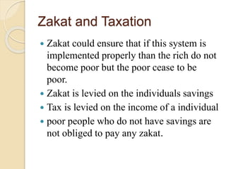 Zakat and Taxation
 Zakat could ensure that if this system is
implemented properly than the rich do not
become poor but the poor cease to be
poor.
 Zakat is levied on the individuals savings
 Tax is levied on the income of a individual
 poor people who do not have savings are
not obliged to pay any zakat.
 