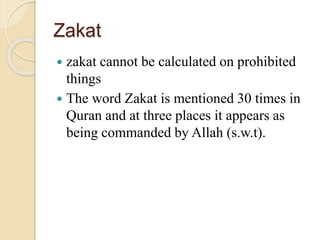 Zakat
 zakat cannot be calculated on prohibited
things
 The word Zakat is mentioned 30 times in
Quran and at three places it appears as
being commanded by Allah (s.w.t).
 