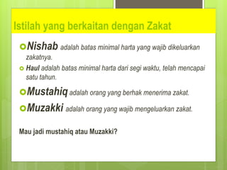 Istilah yang berkaitan dengan Zakat
Nishab adalah batas minimal harta yang wajib dikeluarkan
zakatnya.
 Haul adalah batas minimal harta dari segi waktu, telah mencapai
satu tahun.
Mustahiq adalah orang yang berhak menerima zakat.
Muzakki adalah orang yang wajib mengeluarkan zakat.
Mau jadi mustahiq atau Muzakki?
 