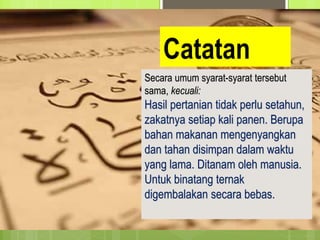 Catatan
 Perhatikan!
Secara umum syarat-syarat tersebut
sama, kecuali:
Hasil pertanian tidak perlu setahun,
zakatnya setiap kali panen. Berupa
bahan makanan mengenyangkan
dan tahan disimpan dalam waktu
yang lama. Ditanam oleh manusia.
Untuk binatang ternak
digembalakan secara bebas.
 