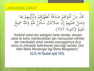 LANDASAN ZAKAT
ُ‫ت‬ ً‫ة‬َ‫ق‬َ
‫د‬َ
‫ص‬ ْ
‫م‬ِِ
‫اِل‬َ
‫و‬ْ
‫َم‬‫أ‬ ْ
‫ن‬ِ
‫م‬ ْ
‫ذ‬ُ
‫خ‬
َ
‫ز‬ُ‫ت‬َ
‫و‬ ْ
‫م‬ُ
‫ه‬ُ
‫ر‬ِ
‫ه‬َ‫ط‬
‫ا‬َ
ِ
‫ِب‬ ْ
‫م‬ِ
‫ه‬‫ي‬ِ‫ك‬
َ
‫ل‬َ
‫ص‬ َّ
‫ن‬ِ‫إ‬ ْ
‫م‬ِ
‫ه‬ْ‫ي‬َ‫ل‬َ
‫ع‬ ِ
‫ل‬َ
‫ص‬َ
‫و‬
َُّ
‫اّلل‬َ
‫و‬ ْ
‫م‬َُ
‫ِل‬ ٌ
‫ن‬َ
‫ك‬َ
‫س‬ َ
‫ك‬َ‫ت‬
ٌ
‫يع‬َِ
‫َس‬
ٌ
‫يم‬ِ‫ل‬َ
‫ع‬
(
‫التوبة‬
:
103
)
“Ambilah zakat dari sebagian harta mereka, dengan
zakat itu kamu membersihkan dan mensucikan mereka
dan mendoalah untuk mereka sesungguhnya do’a
kamu itu (menjadi) ketentraman jiwa bagi mereka. Dan
Allah Maha Mendengar lagi Maha Mengetahui”.
(Q.S. At-Taubat ayat 103).
 