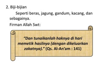 2. Biji-bijian
Seperti beras, jagung, gandum, kacang, dan
sebagainya.
Firman Allah Swt:
“Dan tunaikanlah haknya di hari
memetik hasilnya (dengan dikeluarkan
zakatnya).” (Qs. Al-An’am : 141)
 
