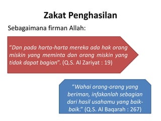 Zakat Penghasilan
Sebagaimana firman Allah:
“Wahai orang-orang yang
beriman, infakanlah sebagian
dari hasil usahamu yang baik-
baik.” (Q.S. Al Baqarah : 267)
“Dan pada harta-harta mereka ada hak orang
miskin yang meminta dan orang miskin yang
tidak dapat bagian”. (Q.S. Al Zariyat : 19)
 