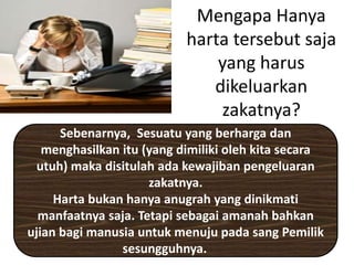Mengapa Hanya
harta tersebut saja
yang harus
dikeluarkan
zakatnya?
Sebenarnya, Sesuatu yang berharga dan
menghasilkan itu (yang dimiliki oleh kita secara
utuh) maka disitulah ada kewajiban pengeluaran
zakatnya.
Harta bukan hanya anugrah yang dinikmati
manfaatnya saja. Tetapi sebagai amanah bahkan
ujian bagi manusia untuk menuju pada sang Pemilik
sesungguhnya.
 