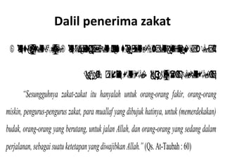 Dalil penerima zakat
  
  
“Sesungguhnya zakat-zakat itu hanyalah untuk orang-orang fakir, orang-orang
miskin, pengurus-pengurus zakat, para muallaf yang dibujuk hatinya, untuk (memerdekakan)
budak, orang-orang yang berutang, untuk jalan Allah, dan orang-orang yang sedang dalam
perjalanan,sebagaisuatuketetapanyangdiwajibkanAllah.”(Qs.At-Taubah:60)
 
