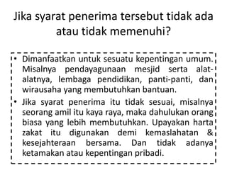 Jika syarat penerima tersebut tidak ada
atau tidak memenuhi?
• Dimanfaatkan untuk sesuatu kepentingan umum.
Misalnya pendayagunaan mesjid serta alat-
alatnya, lembaga pendidikan, panti-panti, dan
wirausaha yang membutuhkan bantuan.
• Jika syarat penerima itu tidak sesuai, misalnya
seorang amil itu kaya raya, maka dahulukan orang
biasa yang lebih membutuhkan. Upayakan harta
zakat itu digunakan demi kemaslahatan &
kesejahteraan bersama. Dan tidak adanya
ketamakan atau kepentingan pribadi.
 
