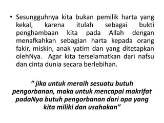• Sesungguhnya kita bukan pemilik harta yang
kekal, karena itulah sebagai bukti
penghambaan kita pada Allah dengan
menafkahkan sebagian harta kepada orang
fakir, miskin, anak yatim dan yang ditetapkan
olehNya. Agar kita terselamatkan dari nafsu
dan cinta dunia secara berlebihan.
“ jika untuk meraih sesuatu butuh
pengorbanan, maka untuk mencapai makrifat
padaNya butuh pengorbanan dari apa yang
kita miliki dan usahakan”
 