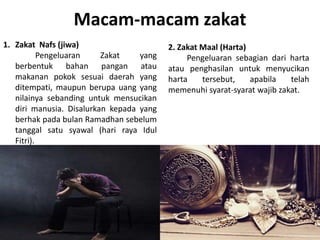 Macam-macam zakat
1. Zakat Nafs (jiwa)
Pengeluaran Zakat yang
berbentuk bahan pangan atau
makanan pokok sesuai daerah yang
ditempati, maupun berupa uang yang
nilainya sebanding untuk mensucikan
diri manusia. Disalurkan kepada yang
berhak pada bulan Ramadhan sebelum
tanggal satu syawal (hari raya Idul
Fitri).
2. Zakat Maal (Harta)
Pengeluaran sebagian dari harta
atau penghasilan untuk menyucikan
harta tersebut, apabila telah
memenuhi syarat-syarat wajib zakat.
 