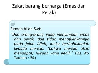 Zakat barang berharga (Emas dan
Perak)
Firman Allah Swt:
“Dan orang-orang yang menyimpan emas
dan perak, dan tidak menafkahkannya
pada jalan Allah, maka beritahukanlah
kepada mereka, (bahwa mereka akan
mendapat) siksaan yang pedih.” (Qs. At-
Taubah : 34)
 