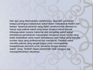 Dari apa yang dikemukakan sebelumnya, diperoleh gambaran
betapa pentingnya kedudukan wakaf dalam masyarakat muslim dan
betapa besarnya peranan uang dalam perekonomian dewasa ini.
Hanya saja potensi wakaf yang besar tersebut belum banyak
didayagunakan secara maksimal oleh pengelola wakaf akibat
terbatasnya pemahaman masyarakat mengenai obyek benda yang
boleh diwakafkan serta masih terbatasnya nazir wakaf yang memiliki
sumber daya yang profesional dan manajerial. Padahal wakaf
memiliki potensi yang sangat bagus untuk meningkatkan
kesejahteraan ekonomi umat, terutama dengan konsep
wakaf Uang. Terlebih disaat pemerintah tidak sanggup lagi
menyejahterahkan rakyatnya.
 