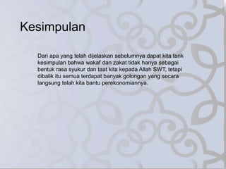 Kesimpulan
Dari apa yang telah dijelaskan sebelumnya dapat kita tarik
kesimpulan bahwa wakaf dan zakat tidak hanya sebagai
bentuk rasa syukur dan taat kita kepada Allah SWT, tetapi
dibalik itu semua terdapat banyak golongan yang secara
langsung telah kita bantu perekonomiannya.
 