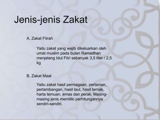 Jenis-jenis Zakat
A. Zakat Fitrah
Yaitu zakat yang wajib dikeluarkan oleh
umat muslim pada bulan Ramadhan
menjelang Idul Fitri sebanyak 3,5 liter / 2,5
kg
B. Zakat Maal
Yaitu zakat hasil perniagaan, pertanian,
pertambangan, hasil laut, hasil ternak,
harta temuan, emas dan perak. Masing-
masing jenis memiliki perhitungannya
sendiri-sendiri.
 