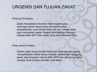 URGENSI DAN TUJUAN ZAKAT
- Pada era Emasnya
Zakat merupakan instrumen fiskal negara yang
berfungsi bukan hanya untuk mendistribusikan
kesejahteraan umat secara lebih adil dan merata tetapi
juga merupakan bagian integral akuntabilitas manusia
kepada Allah SWT atas rezeki yang telah diberikan-Nya.
- Pada zaman modern
Sistem pajak yang menjadi instrumen fiskal sebuah negara
mengakibatkan Zakat hanya menjadi representasi tanggung
jawab atas limpahan rahmat Allah SWT dan tak jarang hanya
sebagai ritual budaya periodik umat islam.
 