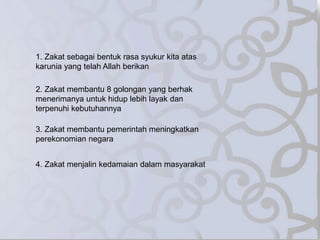 1. Zakat sebagai bentuk rasa syukur kita atas
karunia yang telah Allah berikan
2. Zakat membantu 8 golongan yang berhak
menerimanya untuk hidup lebih layak dan
terpenuhi kebutuhannya
3. Zakat membantu pemerintah meningkatkan
perekonomian negara
4. Zakat menjalin kedamaian dalam masyarakat
 
