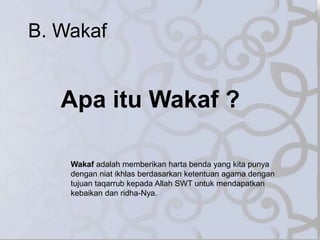 B. Wakaf
Apa itu Wakaf ?
Wakaf adalah memberikan harta benda yang kita punya
dengan niat ikhlas berdasarkan ketentuan agama dengan
tujuan taqarrub kepada Allah SWT untuk mendapatkan
kebaikan dan ridha-Nya.
 