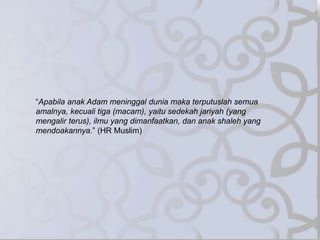 “Apabila anak Adam meninggal dunia maka terputuslah semua
amalnya, kecuali tiga (macam), yaitu sedekah jariyah (yang
mengalir terus), ilmu yang dimanfaatkan, dan anak shaleh yang
mendoakannya.” (HR Muslim)
 