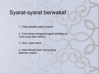 Syarat-syarat berwakaf :
1. Tidak terbatas waktu tertentu
2. Tunai tanpa menggantungkan peristiwa di
masa yang akan datang
3. Utuh / layak pakai
4. Jelas Mauquf alaih (orang yang
diberikan wakaf)
 