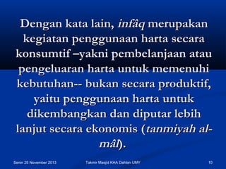 Dengan kata lain, infâq merupakan
kegiatan penggunaan harta secara
konsumtif –yakni pembelanjaan atau
pengeluaran harta untuk memenuhi
kebutuhan-- bukan secara produktif,
yaitu penggunaan harta untuk
dikembangkan dan diputar lebih
lanjut secara ekonomis (tanmiyah almâl).
Senin 25 November 2013

Takmir Masjid KHA Dahlan UMY

10

 