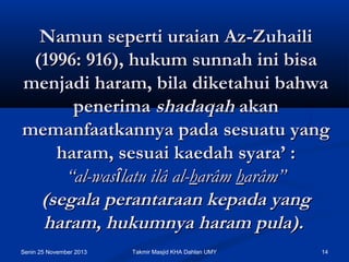 Namun seperti uraian Az-Zuhaili
(1996: 916), hukum sunnah ini bisa
menjadi haram, bila diketahui bahwa
penerima shadaqah akan
memanfaatkannya pada sesuatu yang
haram, sesuai kaedah syara’ :
“al-wasîlatu ilâ al-harâm harâm”
(segala perantaraan kepada yang
haram, hukumnya haram pula).
Senin 25 November 2013

Takmir Masjid KHA Dahlan UMY

14

 