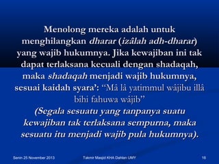 Menolong mereka adalah untuk
menghilangkan dharar (izâlah adh-dharar)
yang wajib hukumnya. Jika kewajiban ini tak
dapat terlaksana kecuali dengan shadaqah,
maka shadaqah menjadi wajib hukumnya,
sesuai kaidah syara’: “Mâ lâ yatimmul wâjibu illâ
bihi fahuwa wâjib”
(Segala sesuatu yang tanpanya suatu
kewajiban tak terlaksana sempurna, maka
sesuatu itu menjadi wajib pula hukumnya).
Senin 25 November 2013

Takmir Masjid KHA Dahlan UMY

16

 