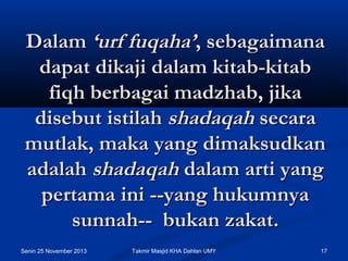 Dalam ‘urf fuqaha’, sebagaimana
dapat dikaji dalam kitab-kitab
fiqh berbagai madzhab, jika
disebut istilah shadaqah secara
mutlak, maka yang dimaksudkan
adalah shadaqah dalam arti yang
pertama ini --yang hukumnya
sunnah--  bukan zakat.
Senin 25 November 2013

Takmir Masjid KHA Dahlan UMY

17

 