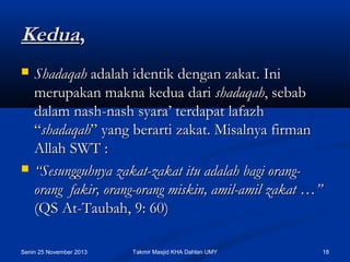 Kedua,




Shadaqah adalah identik dengan zakat. Ini
merupakan makna kedua dari shadaqah, sebab
dalam nash-nash syara’ terdapat lafazh
“shadaqah” yang berarti zakat. Misalnya firman
Allah SWT :
“Sesungguhnya zakat-zakat itu adalah bagi orangorang  fakir, orang-orang miskin, amil-amil zakat …”
(QS At-Taubah, 9: 60)

Senin 25 November 2013

Takmir Masjid KHA Dahlan UMY

18

 