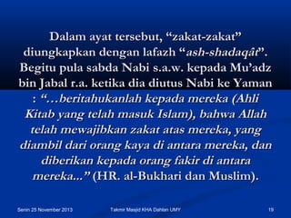 Dalam ayat tersebut, “zakat-zakat”
diungkapkan dengan lafazh “ash-shadaqât”.
Begitu pula sabda Nabi s.a.w. kepada Mu’adz
bin Jabal r.a. ketika dia diutus Nabi ke Yaman
: “…beritahukanlah kepada mereka (Ahli
Kitab yang telah masuk Islam), bahwa Allah
telah mewajibkan zakat atas mereka, yang
diambil dari orang kaya di antara mereka, dan
diberikan kepada orang fakir di antara
mereka...” (HR. al-Bukhari dan Muslim).
Senin 25 November 2013

Takmir Masjid KHA Dahlan UMY

19

 