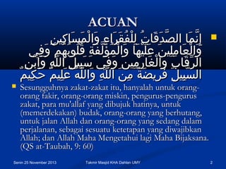 ACUAN

 ‫إ ِنمكاو لالصدقكاتو للفقرلاءو ولالمسكاكنينو‬
ِ  ِ  َ‫َّ كاَ كاَ َقُ  ِ مْ َقُ كاَ كاَ  ِ كاَ مْ كاَ كا‬
َ‫َّ كا‬
 ‫ولالعكاملنينو علكاَنيمْهكاو ولالمؤلفةو قلبوبهمو وكاَف يو‬
ِ  ْ‫كاَ مْ كاَ  ِ  ِ كاَ كاَ كاَ كاَ مْ َقُ كاَ َّ كاَ  ِ َقُ َقُ َقُ َقُ م‬
 ‫لالرقكابو ولالغكارمنينو وف يو سبنيلو لاللهو ولابنو‬
ِ  ْ‫كاَ  ِ  ِ َّ  ِ كاَ  ِ م‬
ِ  َ‫ِّ كاَ  ِ كاَ مْ كاَ  ِ  ِ كاَ كا‬
ٌ‫لالسبنيلو فرضيضةو منو لاللهو ولاللَّهو علنيمو حكنيم‬
ِ  َ‫َّ  ِ  ِ كاَ  ِ كاَ م ً  ِ كاَ َّ  ِ كاَ َقُ كاَ  ِ ٌ كا‬




Sesungguhnya zakat-zakat itu, hanyalah untuk orangorang fakir, orang-orang miskin, pengurus-pengurus
zakat, para mu'allaf yang dibujuk hatinya, untuk
(memerdekakan) budak, orang-orang yang berhutang,
untuk jalan Allah dan orang-orang yang sedang dalam
perjalanan, sebagai sesuatu ketetapan yang diwajibkan
Allah; dan Allah Maha Mengetahui lagi Maha Bijaksana.
(QS at-Taubah, 9: 60)

Senin 25 November 2013

Takmir Masjid KHA Dahlan UMY

2

 