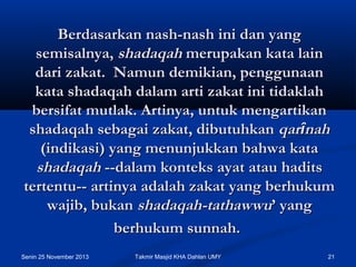 Berdasarkan nash-nash ini dan yang
semisalnya, shadaqah merupakan kata lain
dari zakat.  Namun demikian, penggunaan
kata shadaqah dalam arti zakat ini tidaklah
bersifat mutlak. Artinya, untuk mengartikan
shadaqah sebagai zakat, dibutuhkan qarînah
(indikasi) yang menunjukkan bahwa kata
shadaqah --dalam konteks ayat atau hadits
tertentu-- artinya adalah zakat yang berhukum
wajib, bukan shadaqah-tathawwu’ yang
berhukum sunnah.
Senin 25 November 2013

Takmir Masjid KHA Dahlan UMY

21

 