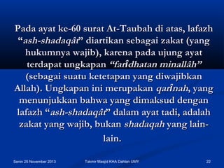 Pada ayat ke-60 surat At-Taubah di atas, lafazh
“ash-shadaqât” diartikan sebagai zakat (yang
hukumnya wajib), karena pada ujung ayat
terdapat ungkapan “farîdhatan minallâh”
(sebagai suatu ketetapan yang diwajibkan
Allah). Ungkapan ini merupakan qarînah, yang
menunjukkan bahwa yang dimaksud dengan
lafazh “ash-shadaqât” dalam ayat tadi, adalah
zakat yang wajib, bukan shadaqah yang lainlain.
Senin 25 November 2013

Takmir Masjid KHA Dahlan UMY

22

 