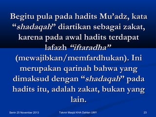 Begitu pula pada hadits Mu’adz, kata
“shadaqah” diartikan sebagai zakat,
karena pada awal hadits terdapat
lafazh “iftaradha” 
(mewajibkan/memfardhukan). Ini
merupakan qarinah bahwa yang
dimaksud dengan “shadaqah” pada
hadits itu, adalah zakat, bukan yang
lain.
Senin 25 November 2013

Takmir Masjid KHA Dahlan UMY

23

 