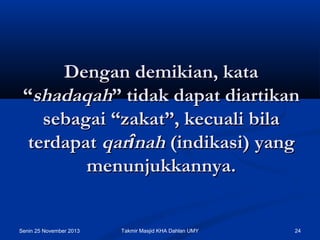 Dengan demikian, kata
“shadaqah” tidak dapat diartikan
sebagai “zakat”, kecuali bila
terdapat qarînah (indikasi) yang
menunjukkannya.

Senin 25 November 2013

Takmir Masjid KHA Dahlan UMY

24

 