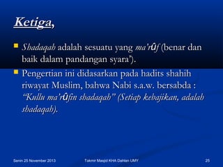 Ketiga,




Shadaqah adalah sesuatu yang ma’rûf (benar dan
baik dalam pandangan syara’). 
Pengertian ini didasarkan pada hadits shahih
riwayat Muslim, bahwa Nabi s.a.w. bersabda :
“Kullu ma’rûfin shadaqah” (Setiap kebajikan, adalah
shadaqah).

Senin 25 November 2013

Takmir Masjid KHA Dahlan UMY

25

 