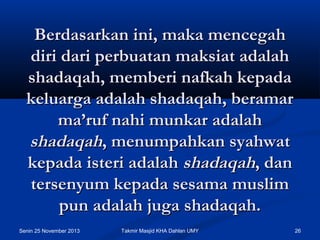 Berdasarkan ini, maka mencegah
diri dari perbuatan maksiat adalah
shadaqah, memberi nafkah kepada
keluarga adalah shadaqah, beramar
ma’ruf nahi munkar adalah
shadaqah, menumpahkan syahwat
kepada isteri adalah shadaqah, dan
tersenyum kepada sesama muslim
pun adalah juga shadaqah.
Senin 25 November 2013

Takmir Masjid KHA Dahlan UMY

26

 