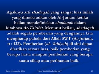 Agaknya arti shadaqah yang sangat luas inilah
yang dimaksudkan oleh Al-Jurjani ketika
beliau mendefiniskan shadaqah dalam
kitabnya At-Ta’rifât. Menurut beliau, shadaqah
adalah segala pemberian yang dengannya kita
mengharap pahala dari Allah SWT (Al-Jurjani,
tt : 132). Pemberian (al- ‘âthiyah) di sini dapat
diartikan secara luas, baik pemberian yang
berupa harta maupun pemberian yang berupa
suatu sikap atau perbuatan baik.
Senin 25 November 2013

Takmir Masjid KHA Dahlan UMY

27

 